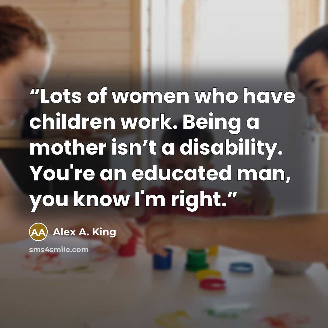 “Lots of women who have children work. Being a mother isn’t a disability. You're an educated man, you know I'm right.” quote by Alex A. King