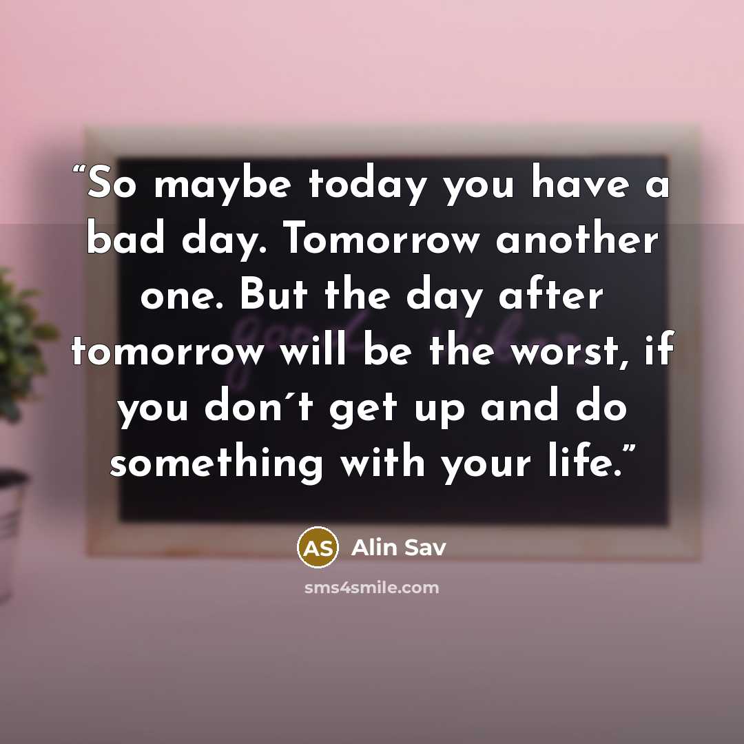 “So maybe today you have a bad day. Tomorrow another one. But the day after tomorrow will be the worst, if you don´t get up and do something with your life.” quote by Alin Sav