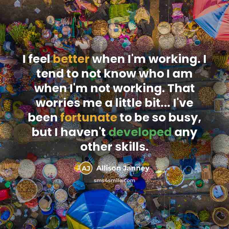 “I feel better when I'm working. I tend to not know who I am when I'm not working. That worries me a little bit... I've been fortunate to be so busy, but I haven't developed any other skills.” quote by Allison Janney