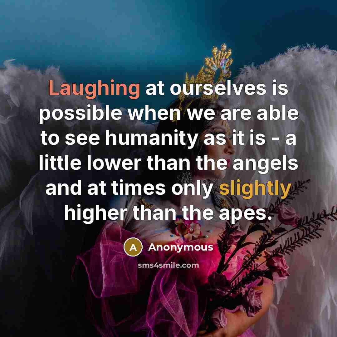 “Laughing at ourselves is possible when we are able to see humanity as it is - a little lower than the angels and at times only slightly higher than the apes.” quote by Anonymous