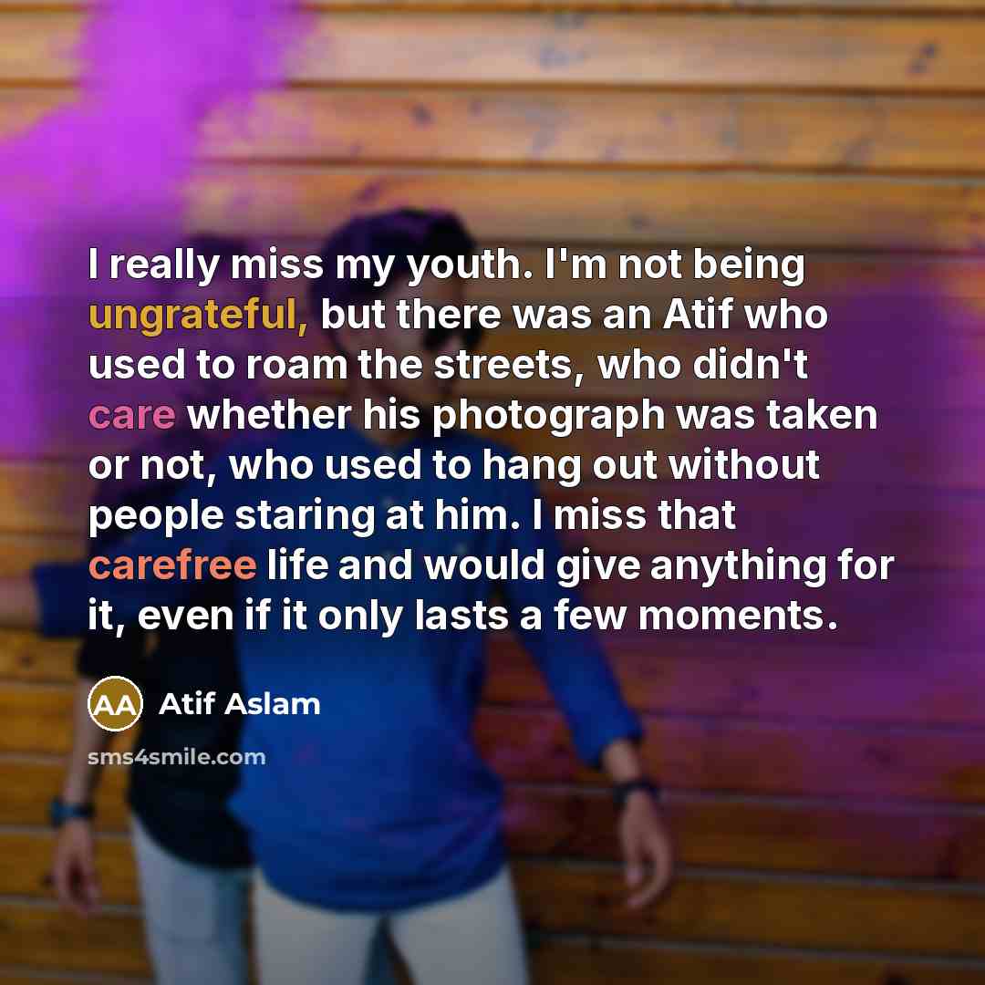 “I really miss my youth. I'm not being ungrateful, but there was an Atif who used to roam the streets, who didn't care whether his photograph was taken or not, who used to hang out without people staring at him. I miss that carefree life and would give anything for it, even if it only lasts a few…” quote by Atif Aslam