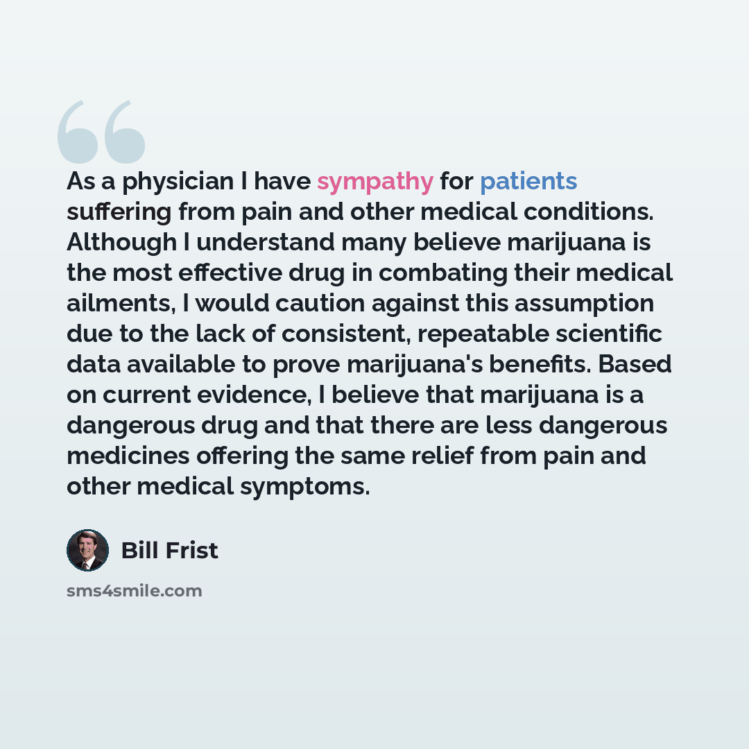 “As a physician I have sympathy for patients suffering from pain and other medical conditions. Although I understand many believe marijuana is the most effective drug in combating their medical ailments, I would caution against this assumption due to the lack of consistent, repeatable scientific…” quote by Bill Frist