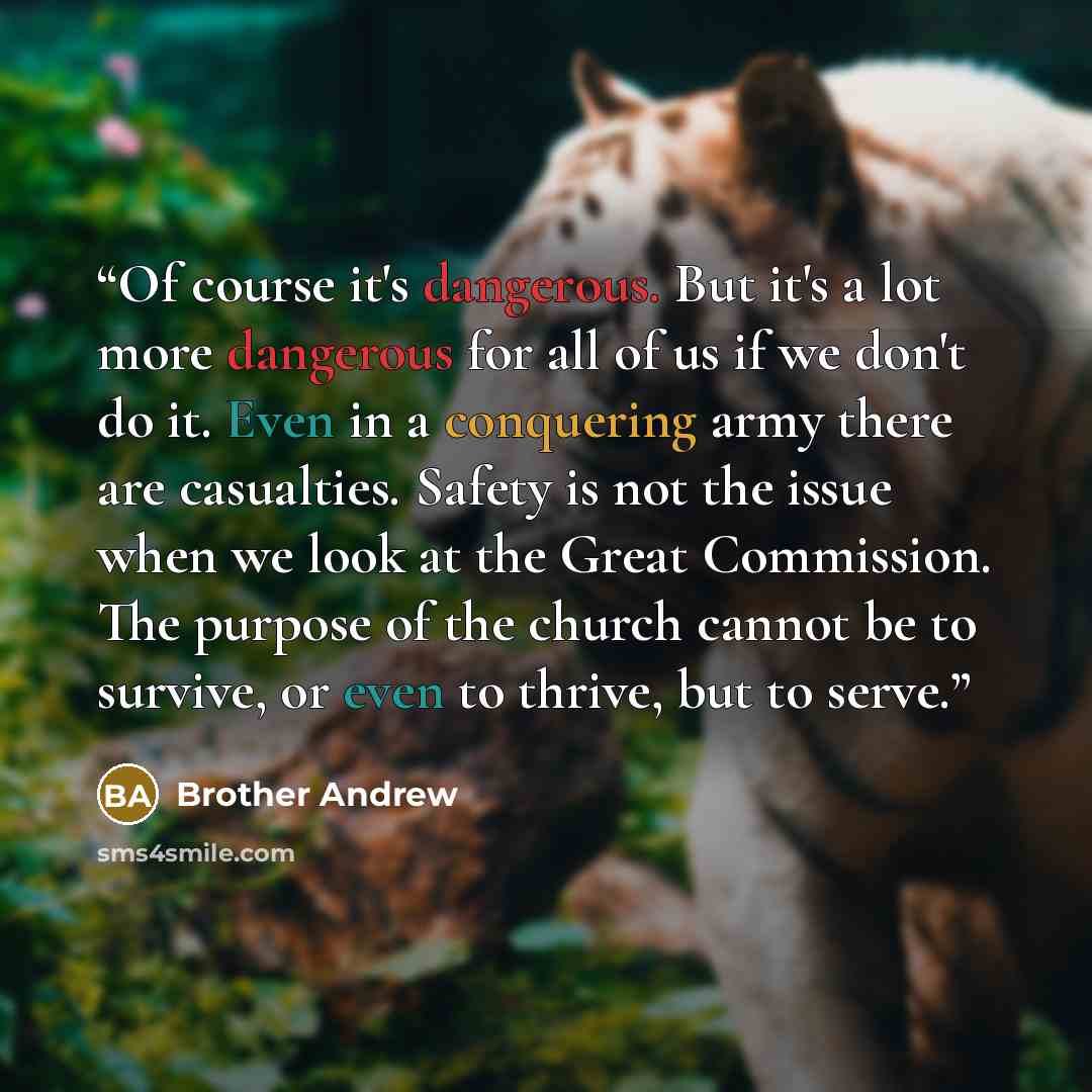 “Of course it's dangerous. But it's a lot more dangerous for all of us if we don't do it. Even in a conquering army there are casualties. Safety is not the issue when we look at the Great Commission. The purpose of the church cannot be to survive, or even to thrive, but to serve.” quote by Brother Andrew