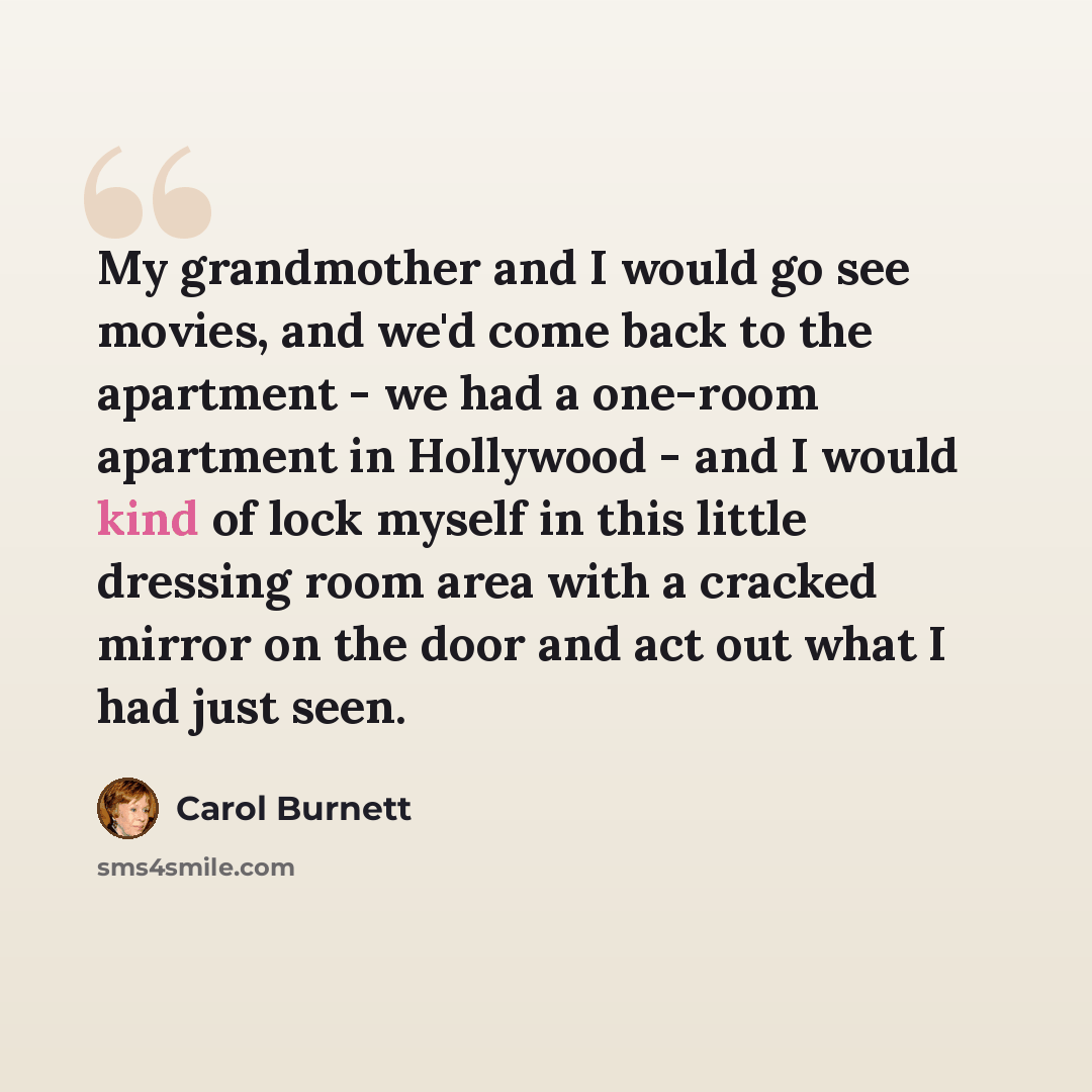 “My grandmother and I would go see movies, and we'd come back to the apartment - we had a one-room apartment in Hollywood - and I would kind of lock myself in this little dressing room area with a cracked mirror on the door and act out what I had just seen.” quote by Carol Burnett