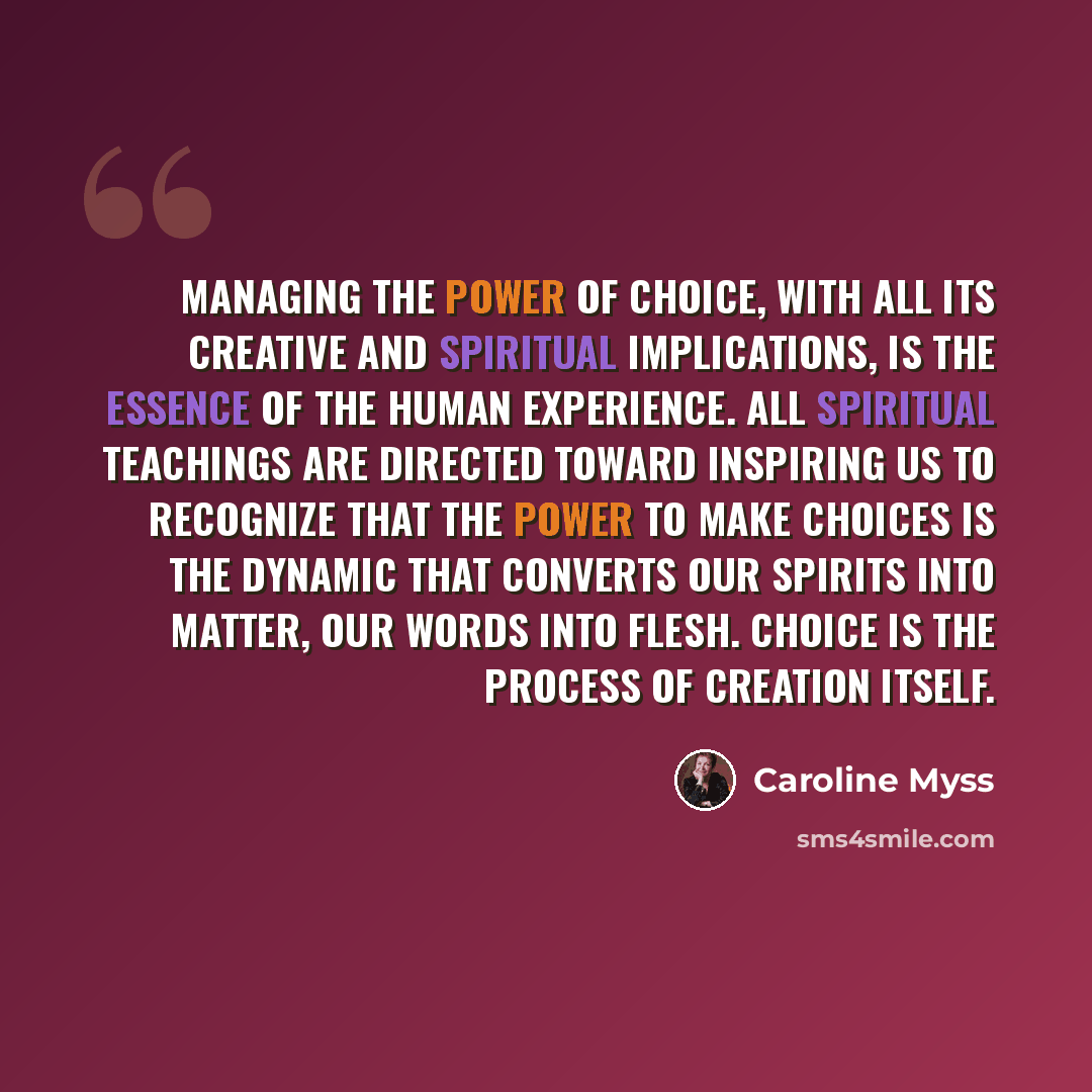 “Managing the power of choice, with all its creative and spiritual implications, is the essence of the human experience. All spiritual teachings are directed toward inspiring us to recognize that the power to make choices is the dynamic that converts our spirits into matter, our words into flesh…” quote by Caroline Myss