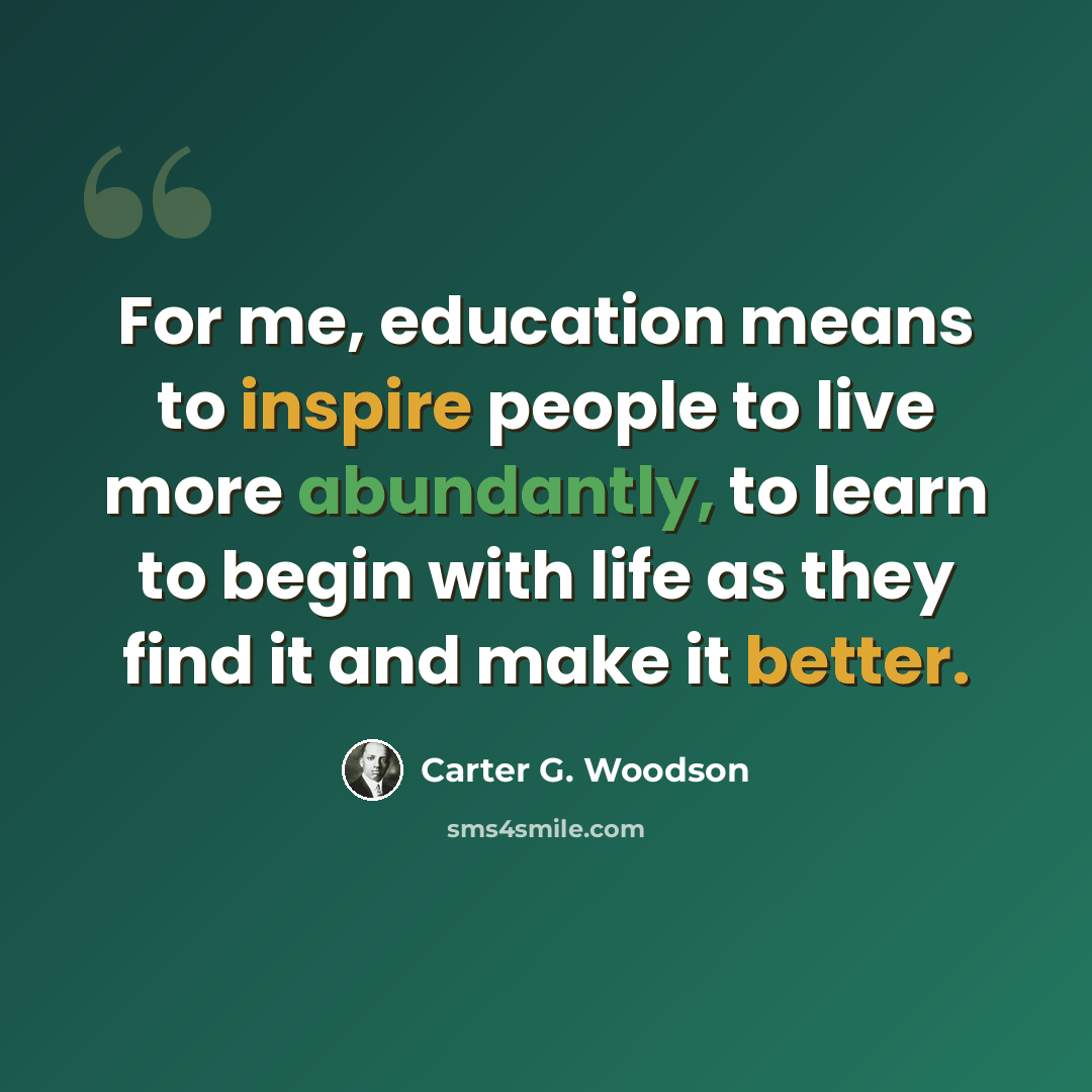 “For me, education means to inspire people to live more abundantly, to learn to begin with life as they find it and make it better.” quote by Carter G. Woodson