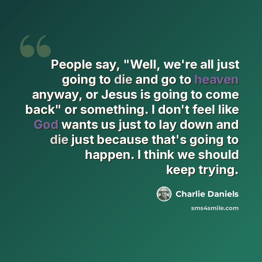 “People say, "Well, we're all just going to die and go to heaven anyway, or Jesus is going to come back" or something. I don't feel like God wants us just to lay down and die just because that's going to happen. I think we should keep trying.” quote by Charlie Daniels