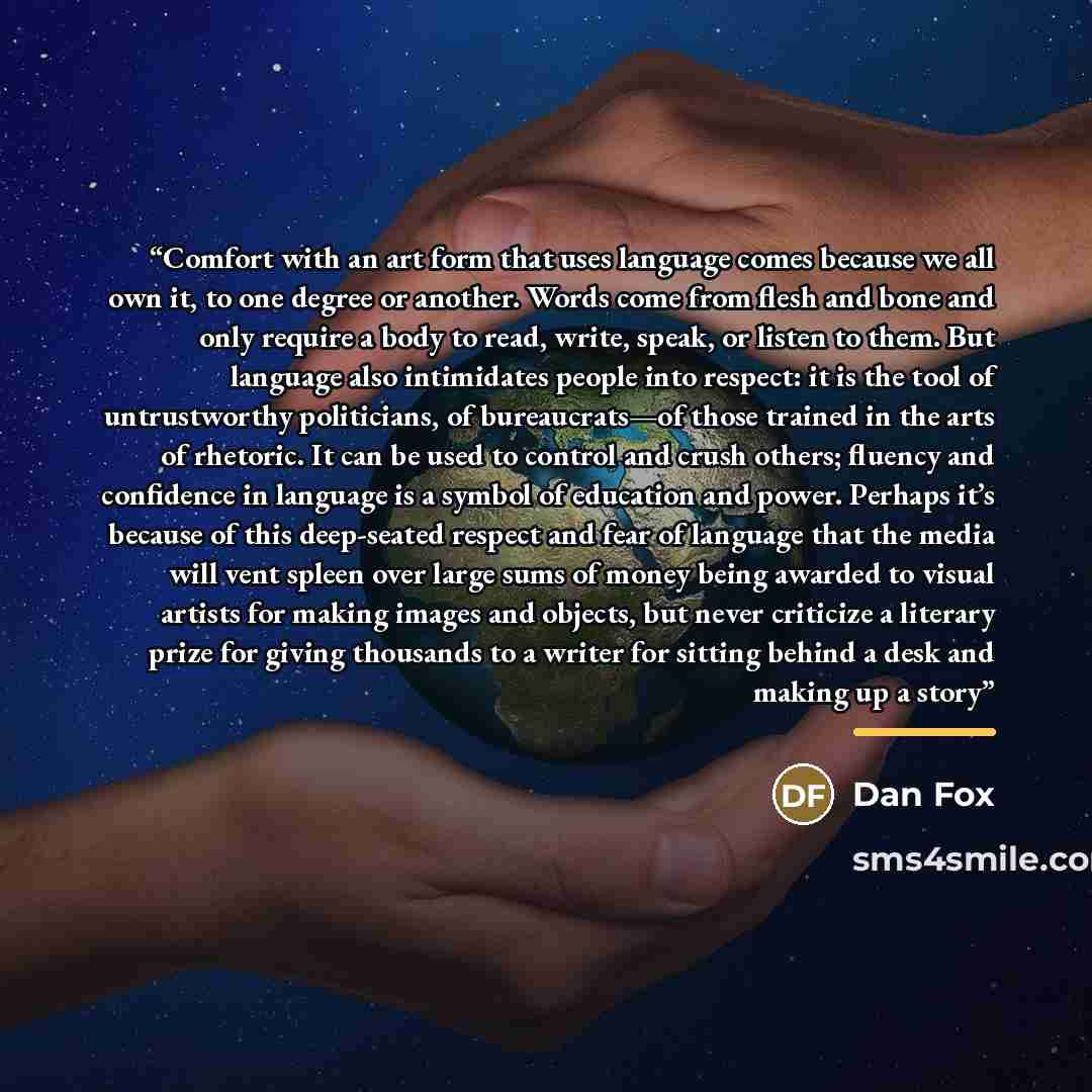 “Comfort with an art form that uses language comes because we all own it, to one degree or another. Words come from flesh and bone and only require a body to read, write, speak, or listen to them. But language also intimidates people into respect: it is the tool of untrustworthy politicians, of…” quote by Dan Fox