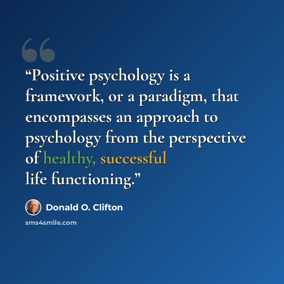 “Positive psychology is a framework, or a paradigm, that encompasses an approach to psychology from the perspective of healthy, successful life functioning.” quote by Donald O. Clifton