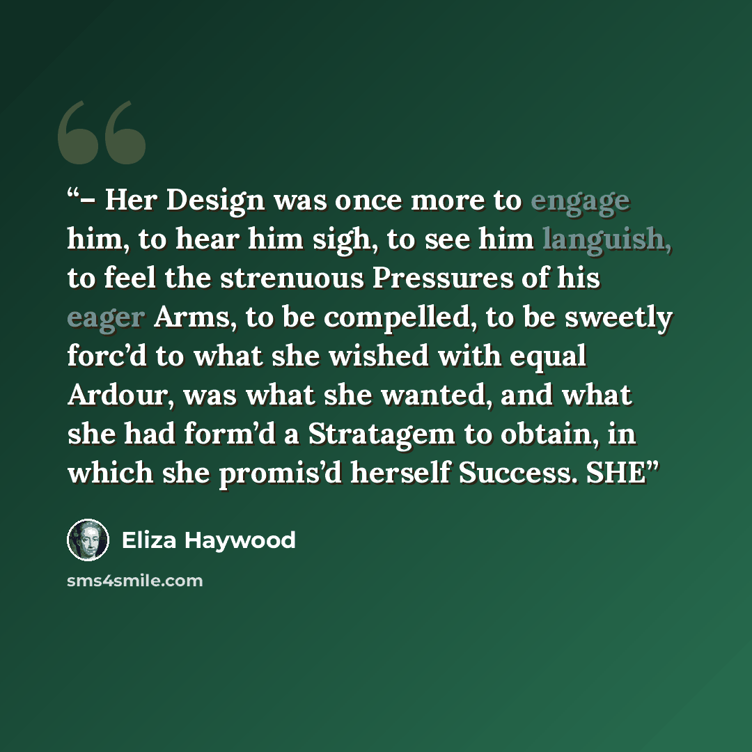 “– Her Design was once more to engage him, to hear him sigh, to see him languish, to feel the strenuous Pressures of his eager Arms, to be compelled, to be sweetly forc’d to what she wished with equal Ardour, was what she wanted, and what she had form’d a Stratagem to obtain, in which she promis’d…” quote by Eliza Haywood