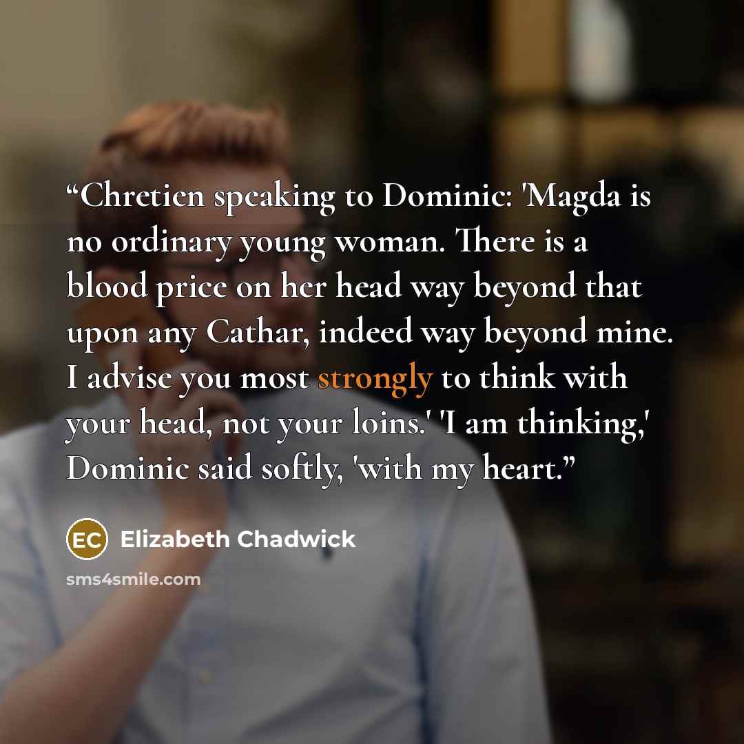 “Chretien speaking to Dominic: 'Magda is no ordinary young woman. There is a blood price on her head way beyond that upon any Cathar, indeed way beyond mine. I advise you most strongly to think with your head, not your loins.' 'I am thinking,' Dominic said softly, 'with my heart.” quote by Elizabeth Chadwick