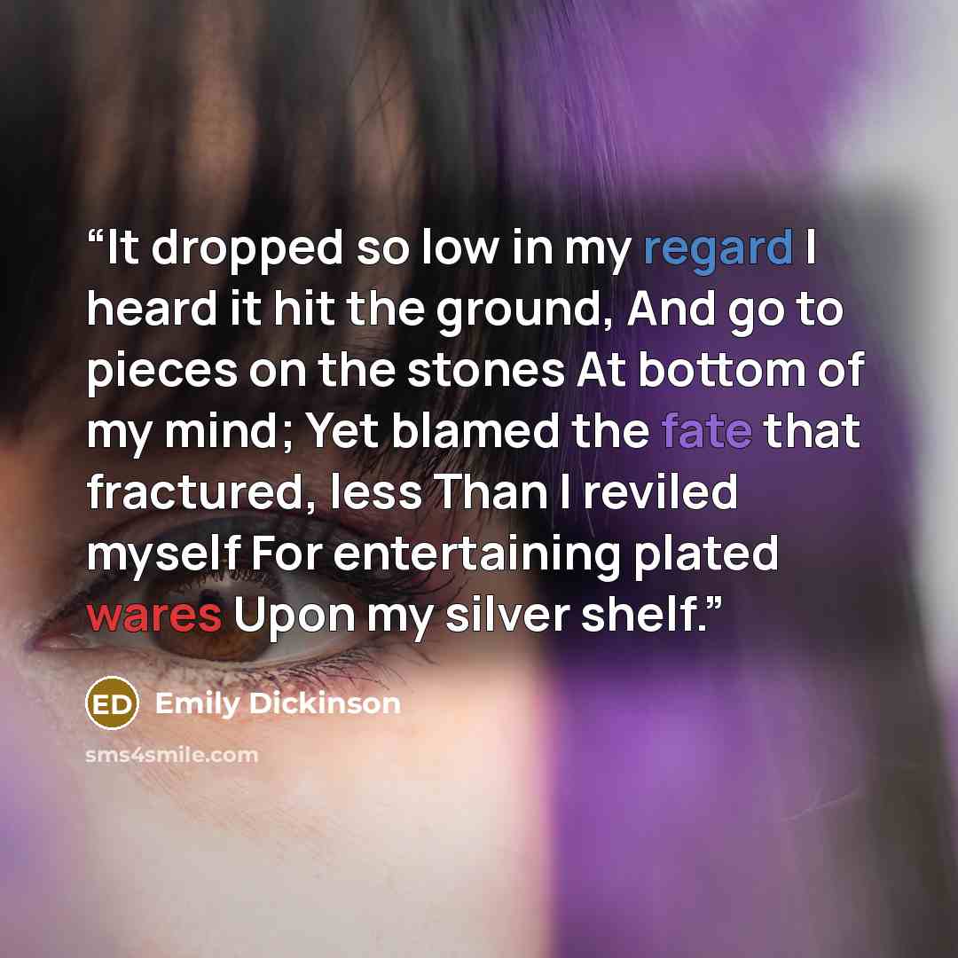 “It dropped so low in my regard I heard it hit the ground, And go to pieces on the stones At bottom of my mind; Yet blamed the fate that fractured, less Than I reviled myself For entertaining plated wares Upon my silver shelf.” quote by Emily Dickinson
