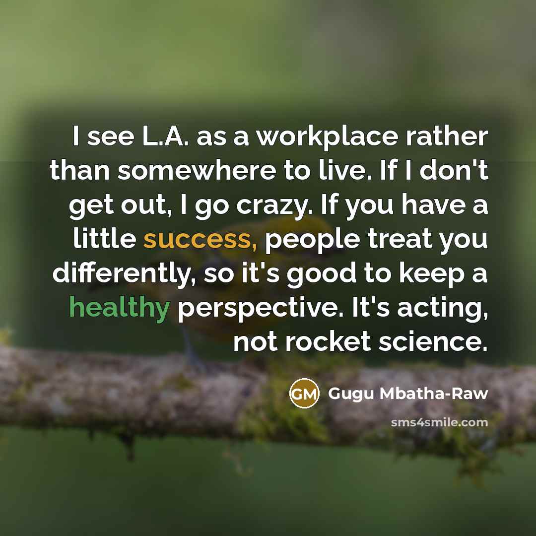 “I see L.A. as a workplace rather than somewhere to live. If I don't get out, I go crazy. If you have a little success, people treat you differently, so it's good to keep a healthy perspective. It's acting, not rocket science.” quote by Gugu Mbatha-Raw