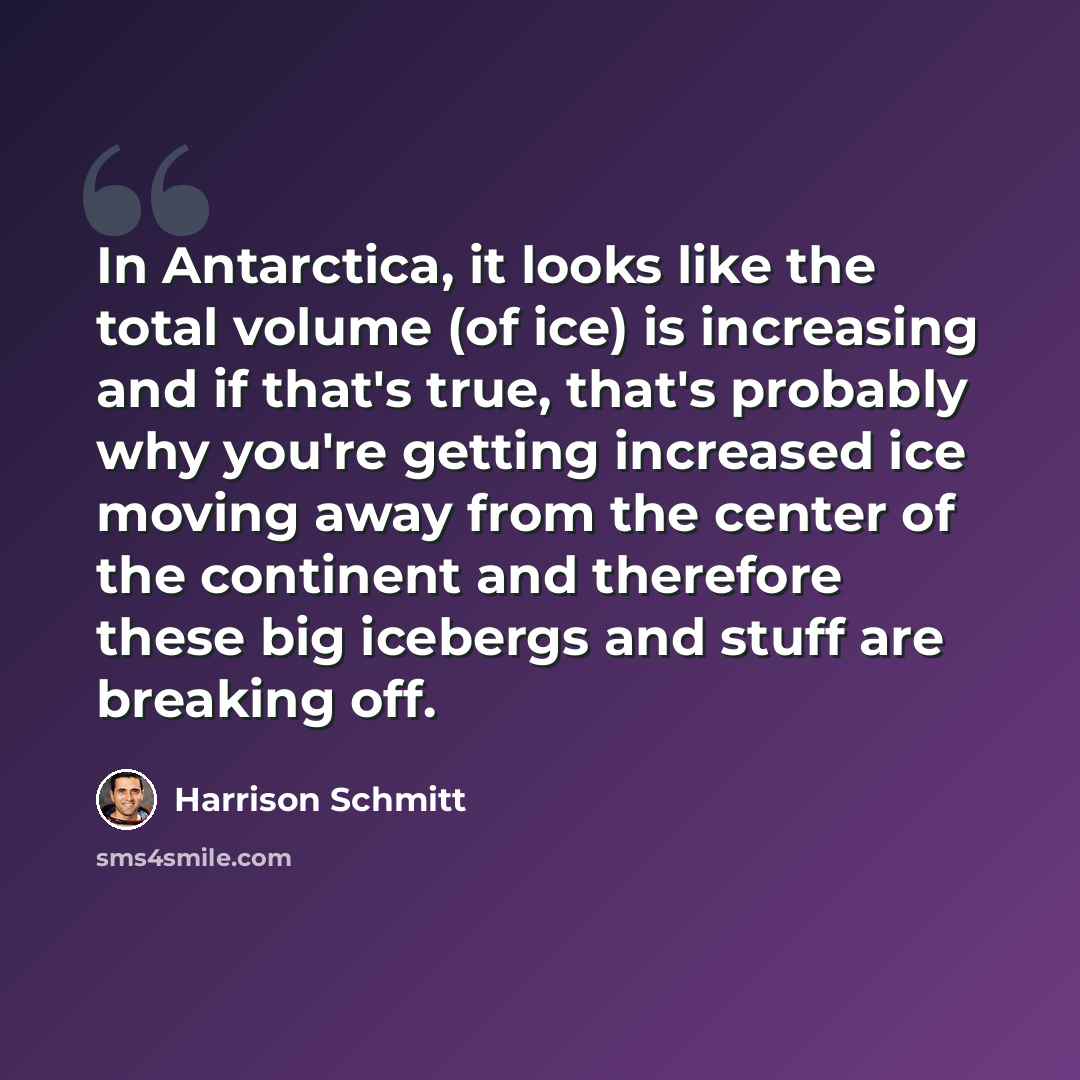 “In Antarctica, it looks like the total volume (of ice) is increasing and if that's true, that's probably why you're getting increased ice moving away from the center of the continent and therefore these big icebergs and stuff are breaking off.” quote by Harrison Schmitt