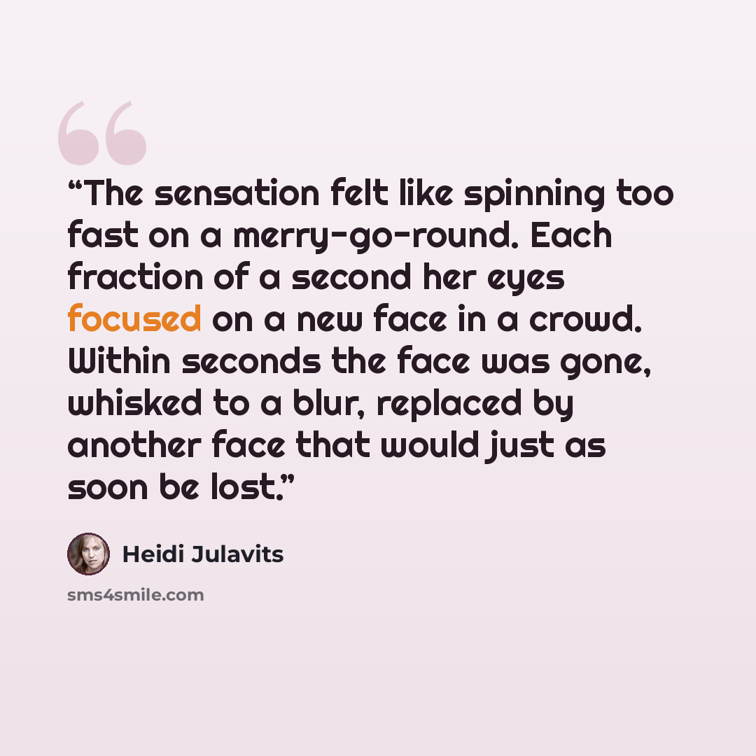 “The sensation felt like spinning too fast on a merry-go-round. Each fraction of a second her eyes focused on a new face in a crowd. Within seconds the face was gone, whisked to a blur, replaced by another face that would just as soon be lost.” quote by Heidi Julavits