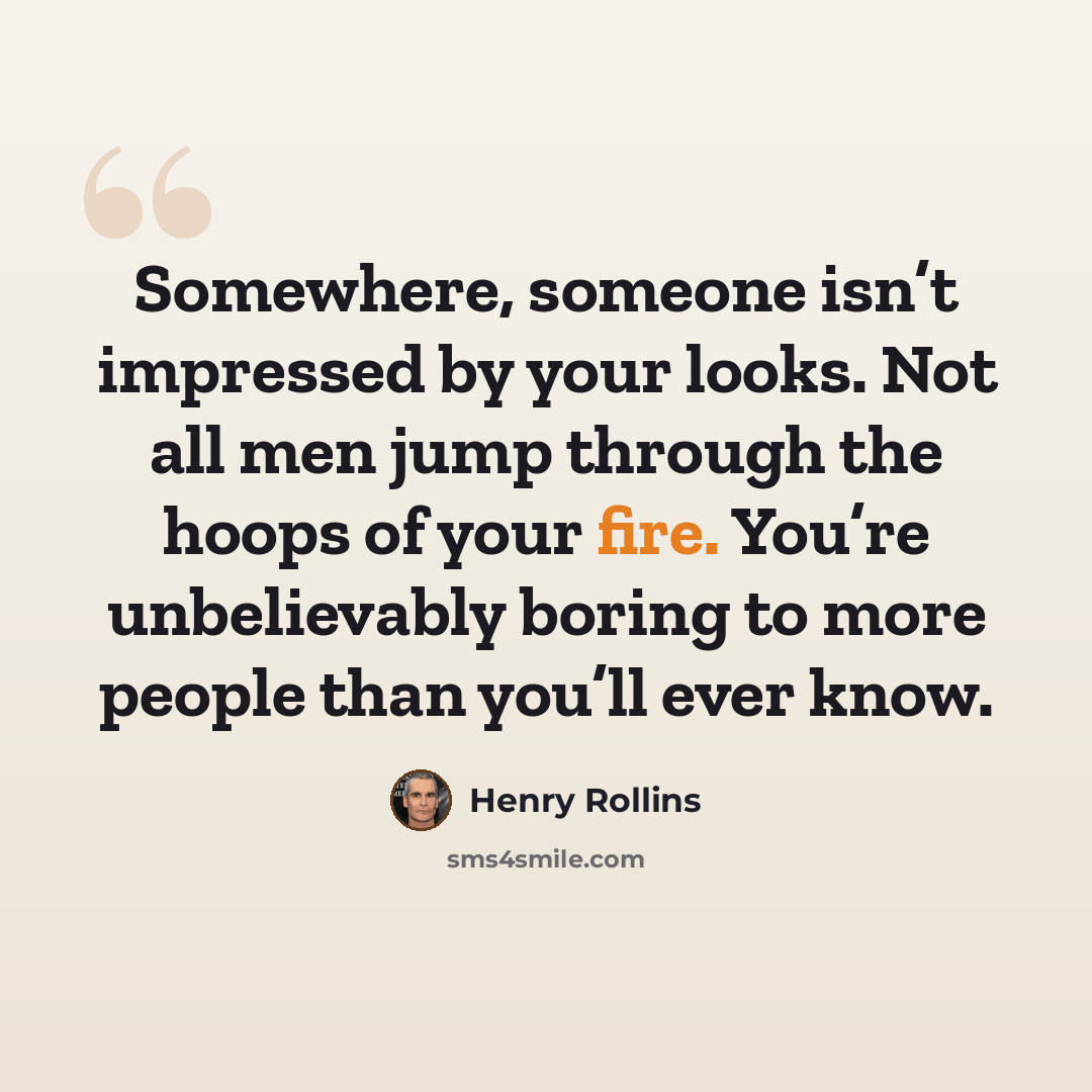 “Somewhere, someone isn’t impressed by your looks. Not all men jump through the hoops of your fire. You’re unbelievably boring to more people than you’ll ever know.” quote by Henry Rollins