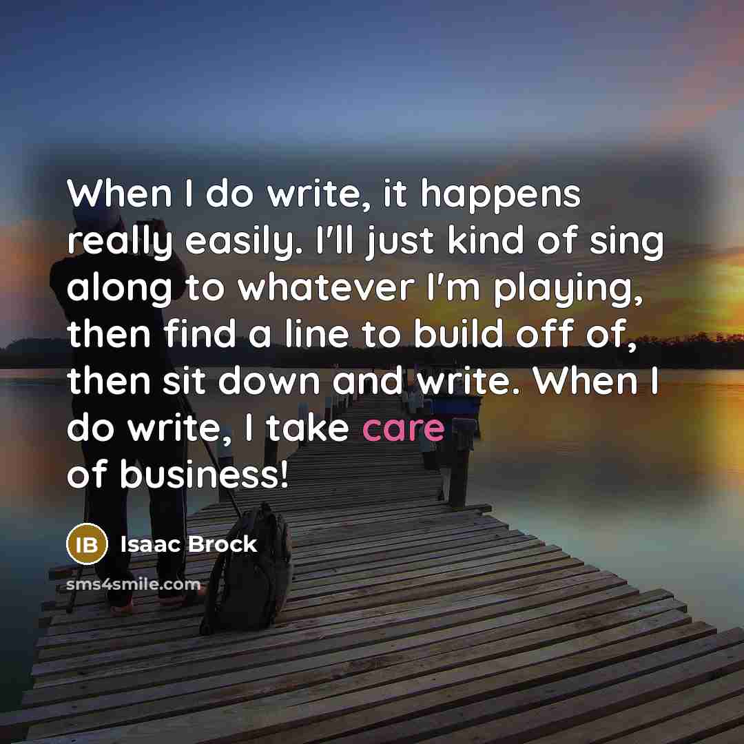 “When I do write, it happens really easily. I'll just kind of sing along to whatever I'm playing, then find a line to build off of, then sit down and write. When I do write, I take care of business!” quote by Isaac Brock