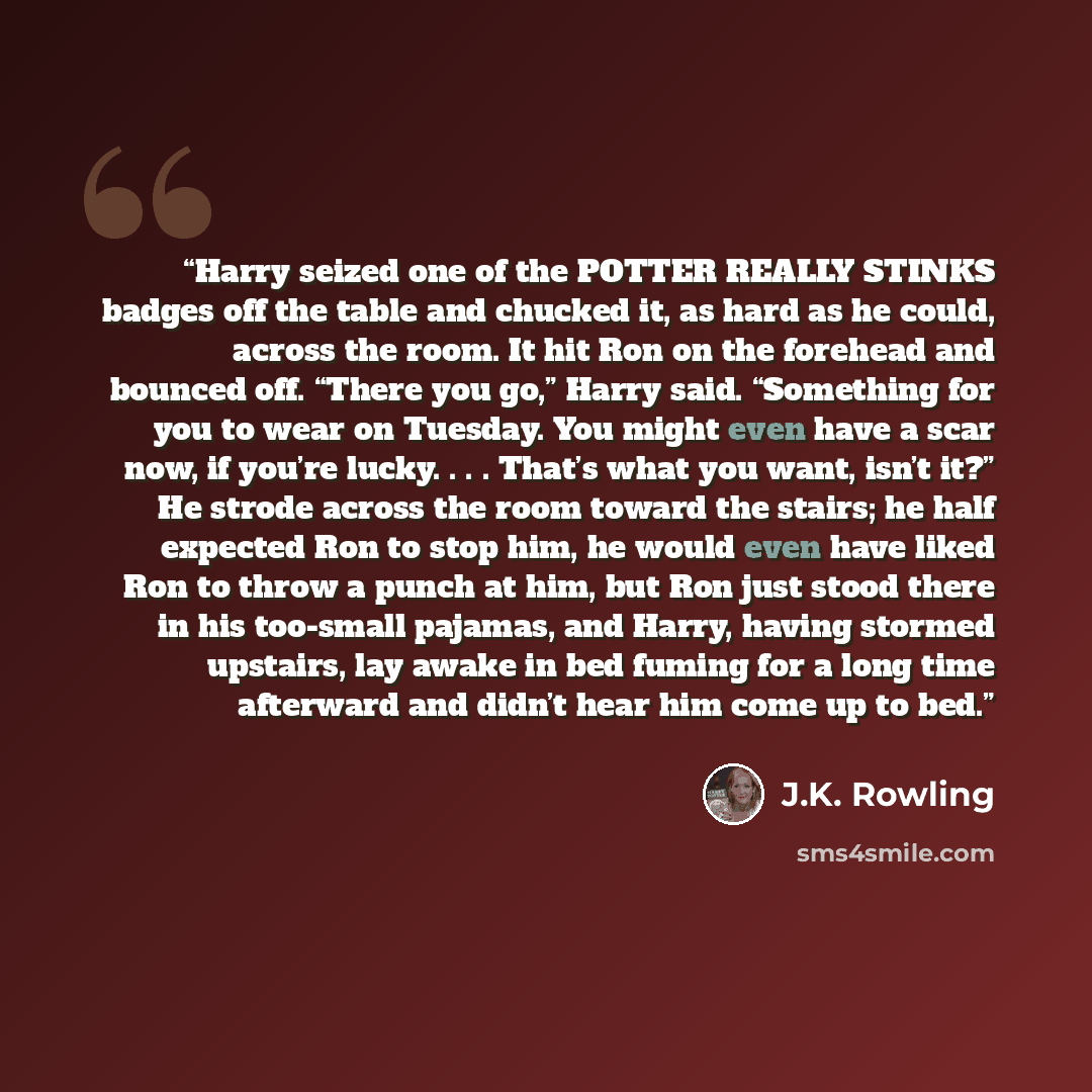 “Harry seized one of the POTTER REALLY STINKS badges off the table and chucked it, as hard as he could, across the room. It hit Ron on the forehead and bounced off. “There you go,” Harry said. “Something for you to wear on Tuesday. You might even have a scar now, if you’re lucky. . . . That’s what…” quote by J.K. Rowling