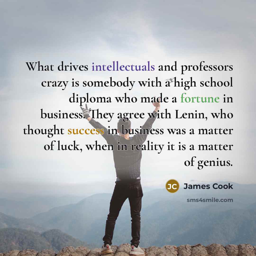 “What drives intellectuals and professors crazy is somebody with a high school diploma who made a fortune in business. They agree with Lenin, who thought success in business was a matter of luck, when in reality it is a matter of genius.” quote by James Cook