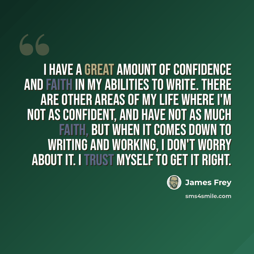 “I have a great amount of confidence and faith in my abilities to write. There are other areas of my life where I'm not as confident, and have not as much faith, but when it comes down to writing and working, I don't worry about it. I trust myself to get it right.” quote by James Frey