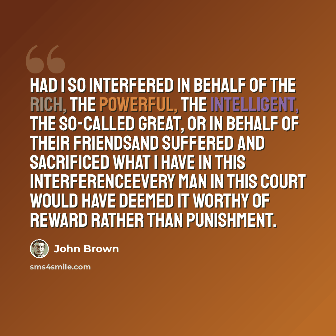 “Had I so interfered in behalf of the rich, the powerful, the intelligent, the so-called great, or in behalf of their friendsand suffered and sacrificed what I have in this interferenceevery man in this court would have deemed it worthy of reward rather than punishment.” quote by John Brown