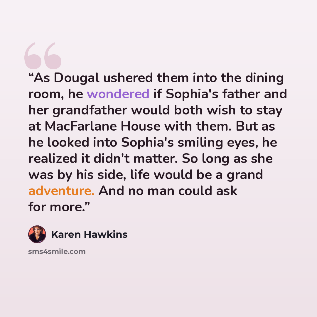 “As Dougal ushered them into the dining room, he wondered if Sophia's father and her grandfather would both wish to stay at MacFarlane House with them. But as he looked into Sophia's smiling eyes, he realized it didn't matter. So long as she was by his side, life would be a grand adventure. And no…” quote by Karen Hawkins