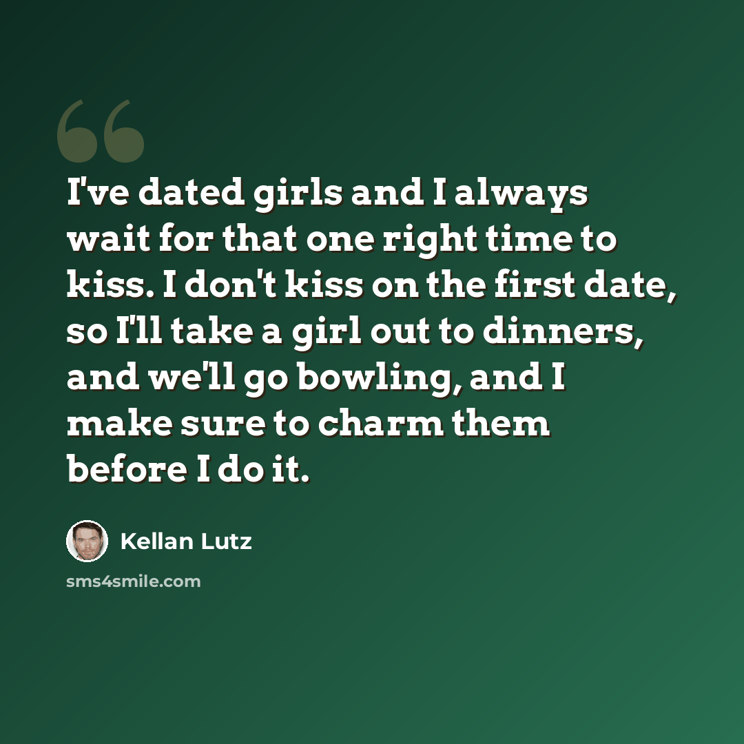 “I've dated girls and I always wait for that one right time to kiss. I don't kiss on the first date, so I'll take a girl out to dinners, and we'll go bowling, and I make sure to charm them before I do it.” quote by Kellan Lutz