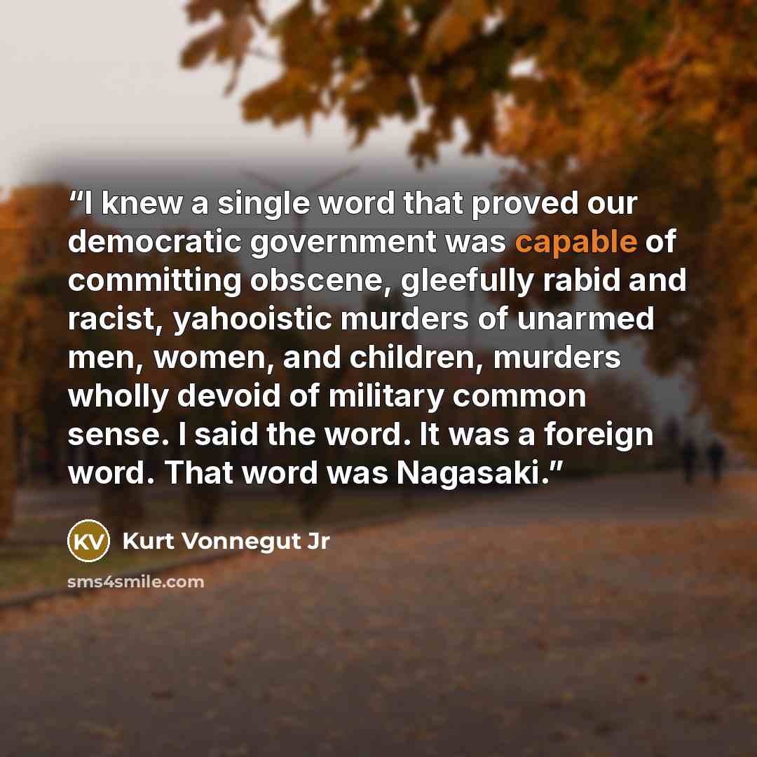 “I knew a single word that proved our democratic government was capable of committing obscene, gleefully rabid and racist, yahooistic murders of unarmed men, women, and children, murders wholly devoid of military common sense. I said the word. It was a foreign word. That word was Nagasaki.” quote by Kurt Vonnegut Jr