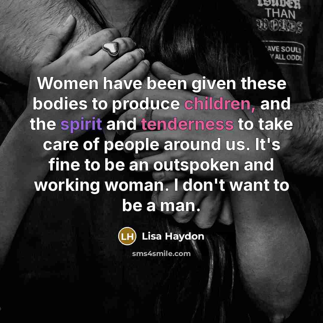 “Women have been given these bodies to produce children, and the spirit and tenderness to take care of people around us. It's fine to be an outspoken and working woman. I don't want to be a man.” quote by Lisa Haydon