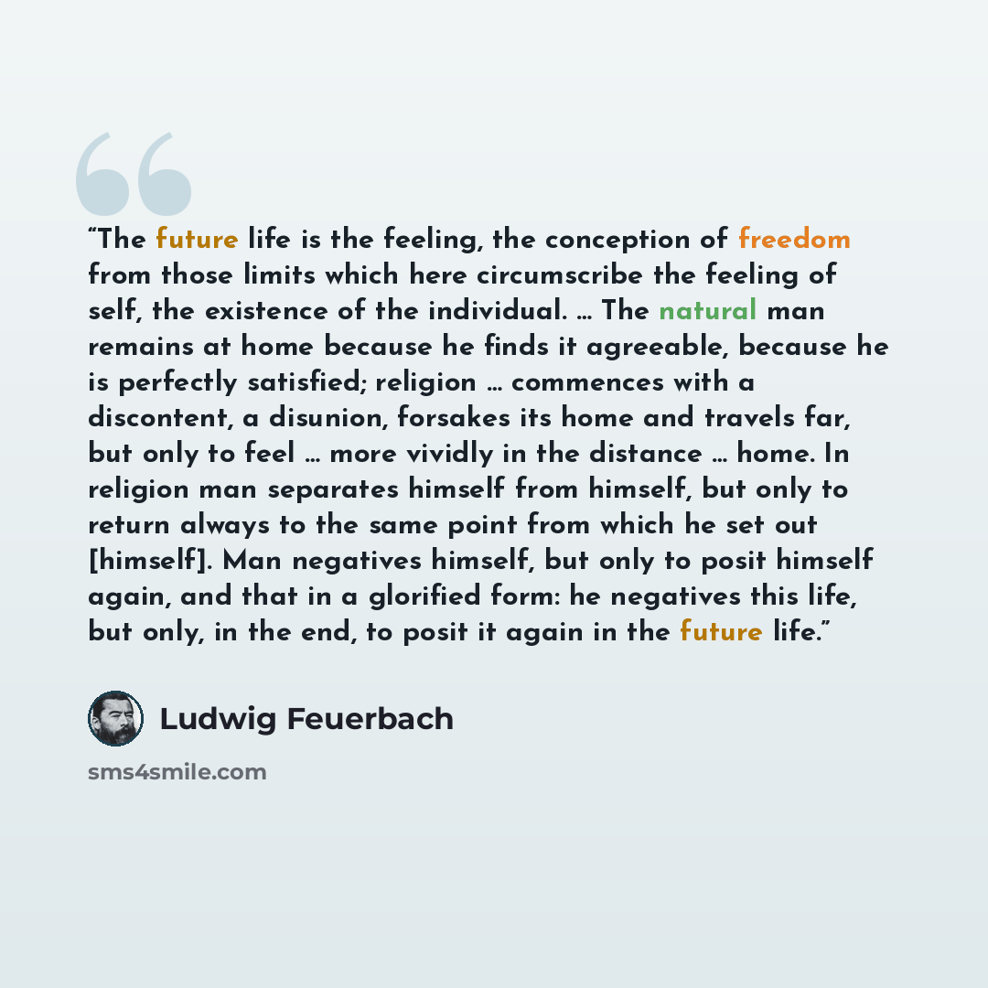 “The future life is the feeling, the conception of freedom from those limits which here circumscribe the feeling of self, the existence of the individual. … The natural man remains at home because he finds it agreeable, because he is perfectly satisfied; religion … commences with a discontent, a…” quote by Ludwig Feuerbach