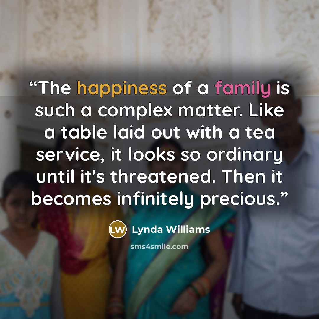 “The happiness of a family is such a complex matter. Like a table laid out with a tea service, it looks so ordinary until it's threatened. Then it becomes infinitely precious.” quote by Lynda Williams