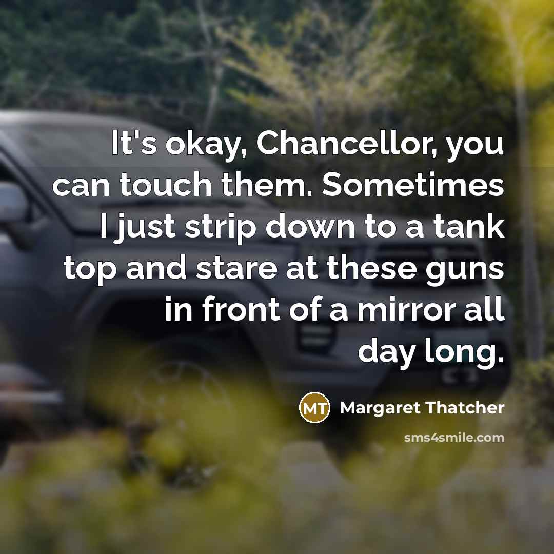“It's okay, Chancellor, you can touch them. Sometimes I just strip down to a tank top and stare at these guns in front of a mirror all day long.” quote by Margaret Thatcher