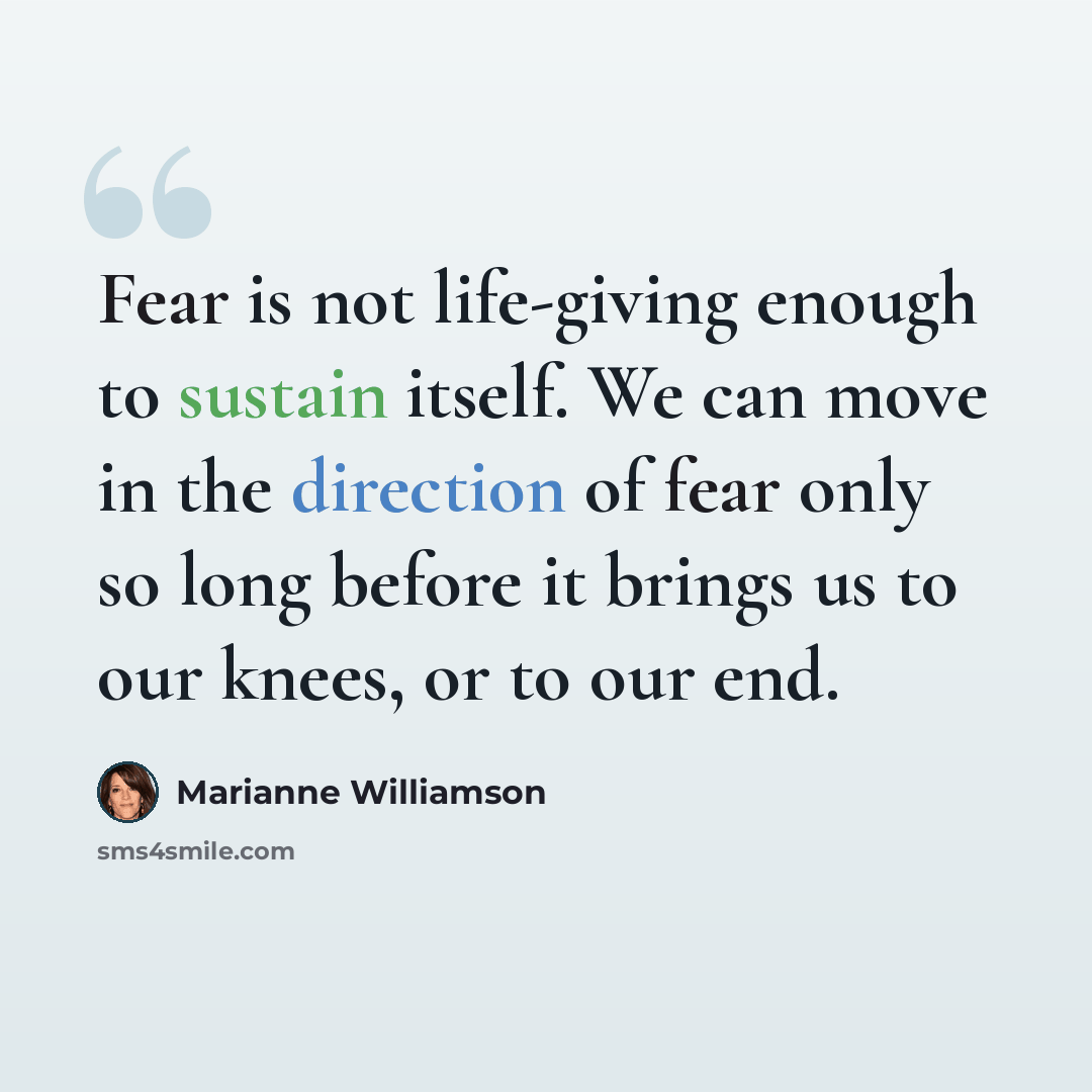“Fear is not life-giving enough to sustain itself. We can move in the direction of fear only so long before it brings us to our knees, or to our end.” quote by Marianne Williamson
