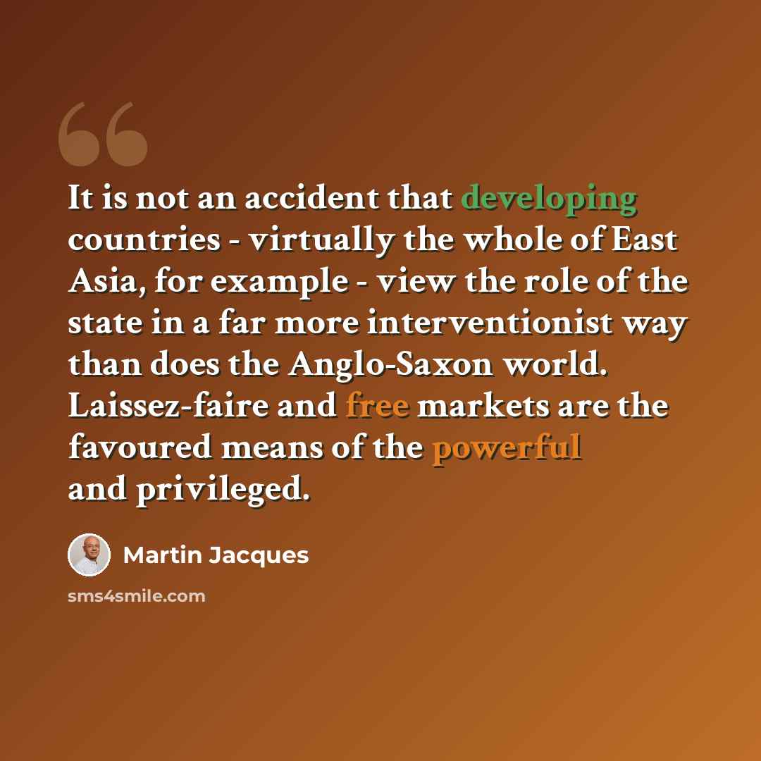 “It is not an accident that developing countries - virtually the whole of East Asia, for example - view the role of the state in a far more interventionist way than does the Anglo-Saxon world. Laissez-faire and free markets are the favoured means of the powerful and privileged.” quote by Martin Jacques