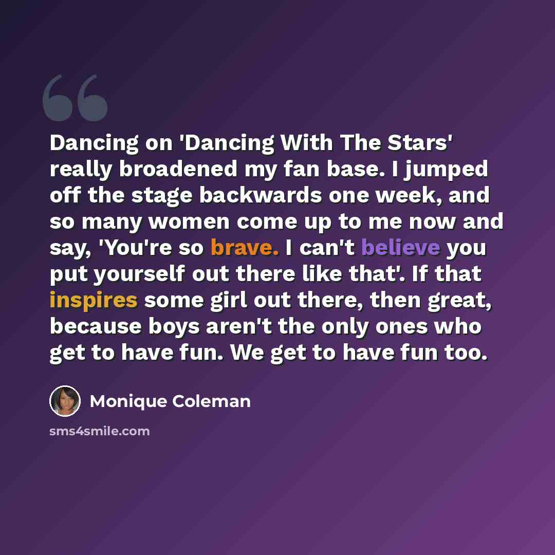 “Dancing on 'Dancing With The Stars' really broadened my fan base. I jumped off the stage backwards one week, and so many women come up to me now and say, 'You're so brave. I can't believe you put yourself out there like that'. If that inspires some girl out there, then great, because boys aren't…” quote by Monique Coleman