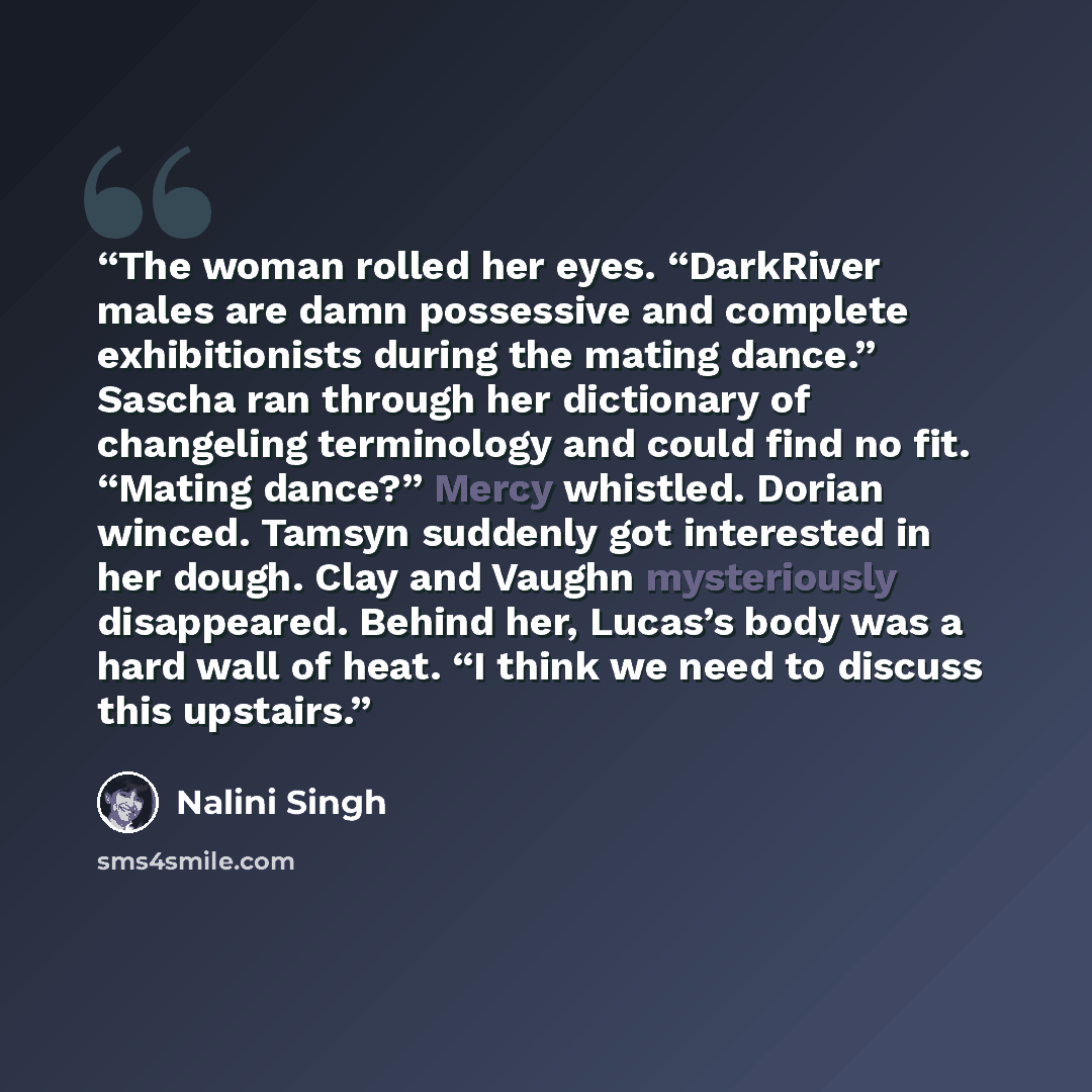 “The woman rolled her eyes. “DarkRiver males are damn possessive and complete exhibitionists during the mating dance.” Sascha ran through her dictionary of changeling terminology and could find no fit. “Mating dance?” Mercy whistled. Dorian winced. Tamsyn suddenly got interested in her dough. Clay…” quote by Nalini Singh
