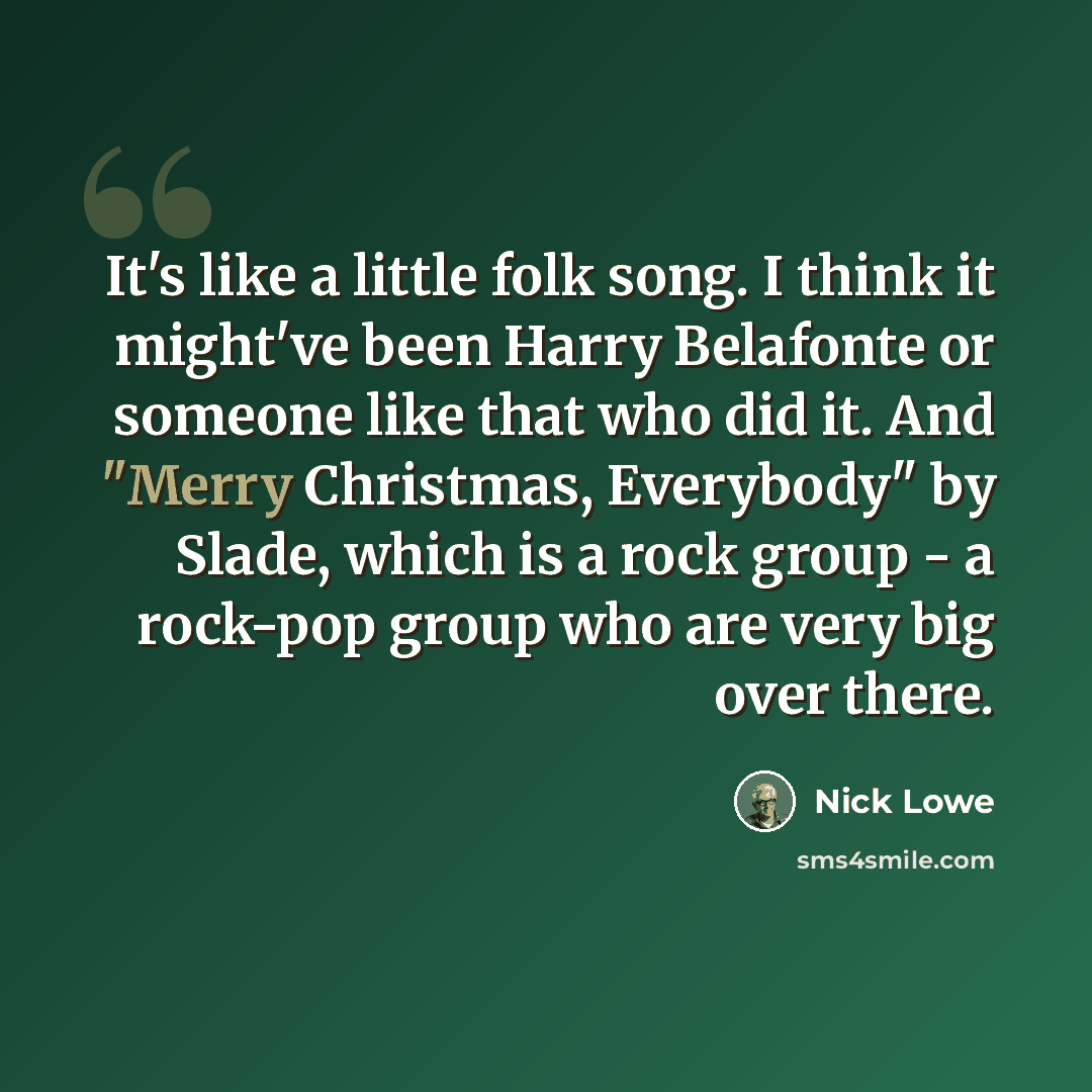 “It's like a little folk song. I think it might've been Harry Belafonte or someone like that who did it. And "Merry Christmas, Everybody" by Slade, which is a rock group - a rock-pop group who are very big over there.” quote by Nick Lowe
