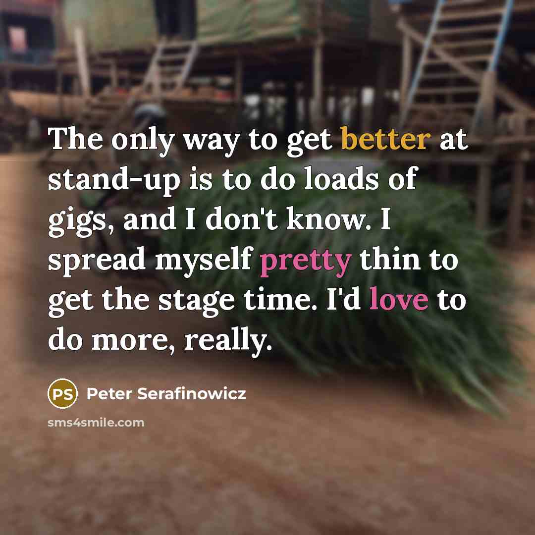 “The only way to get better at stand-up is to do loads of gigs, and I don't know. I spread myself pretty thin to get the stage time. I'd love to do more, really.” quote by Peter Serafinowicz