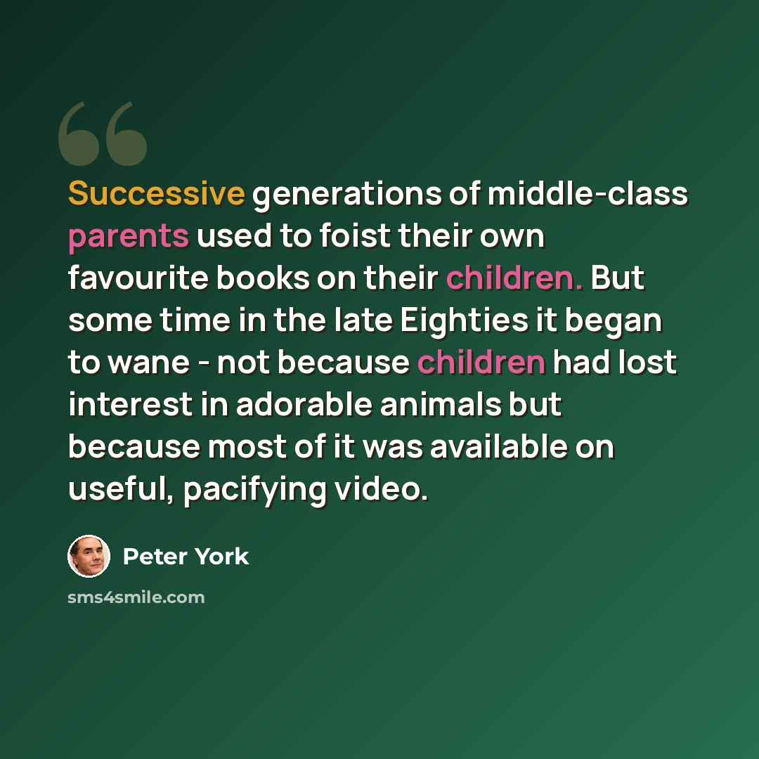 “Successive generations of middle-class parents used to foist their own favourite books on their children. But some time in the late Eighties it began to wane - not because children had lost interest in adorable animals but because most of it was available on useful, pacifying video.” quote by Peter York
