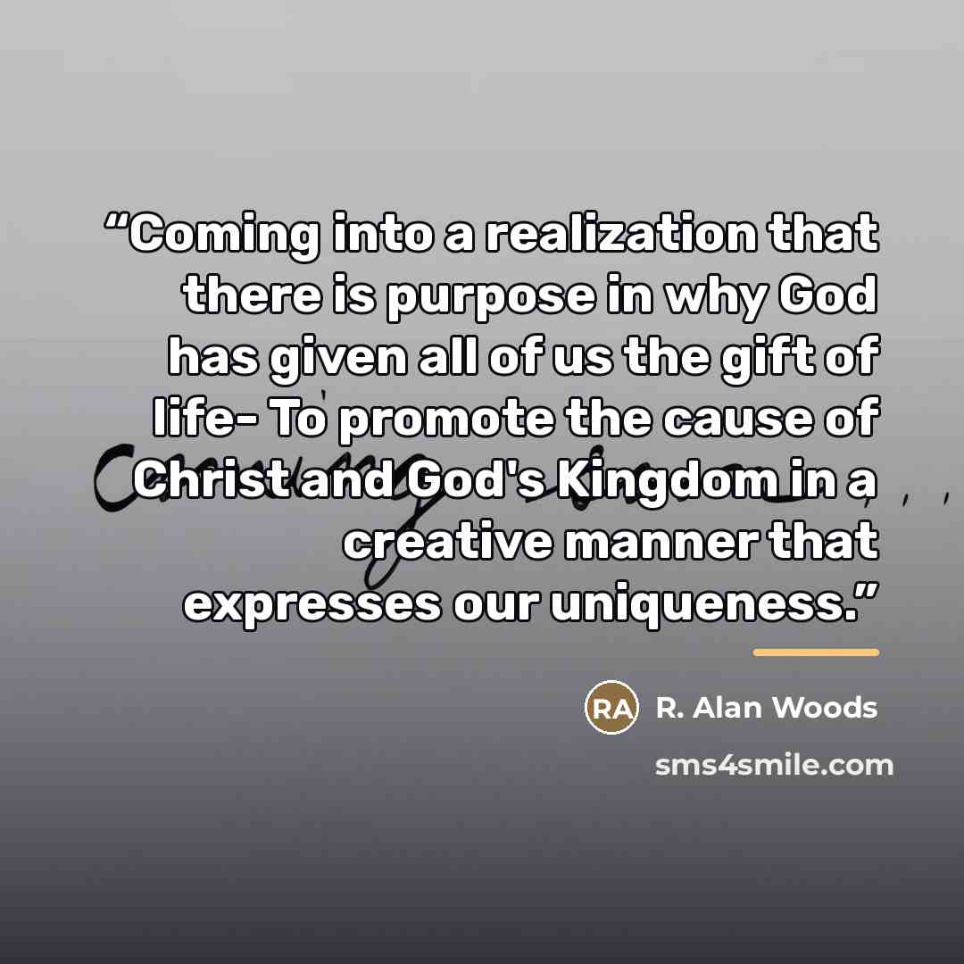 “Coming into a realization that there is purpose in why God has given all of us the gift of life- To promote the cause of Christ and God's Kingdom in a creative manner that expresses our uniqueness.” quote by R. Alan Woods