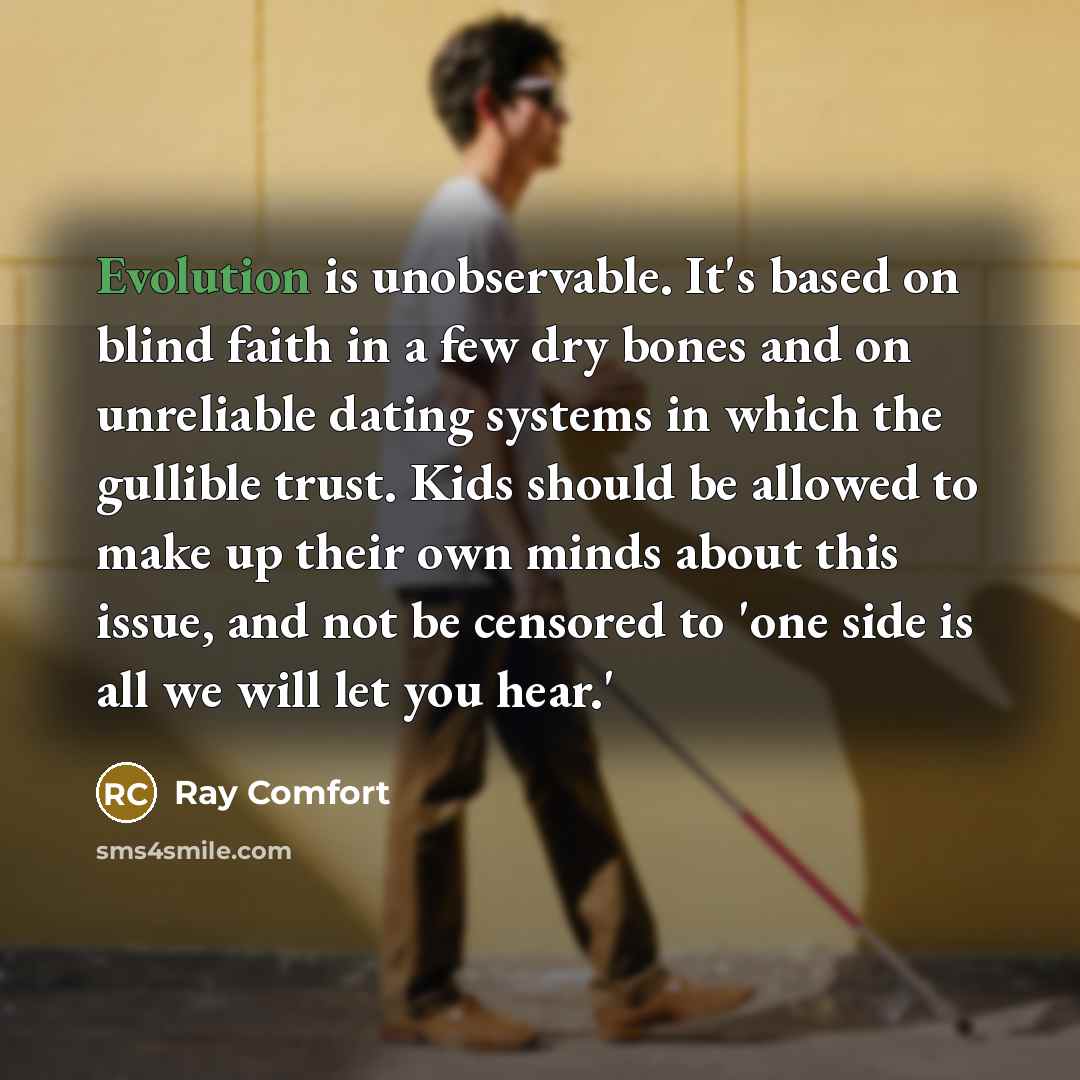 “Evolution is unobservable. It's based on blind faith in a few dry bones and on unreliable dating systems in which the gullible trust. Kids should be allowed to make up their own minds about this issue, and not be censored to 'one side is all we will let you hear.'” quote by Ray Comfort