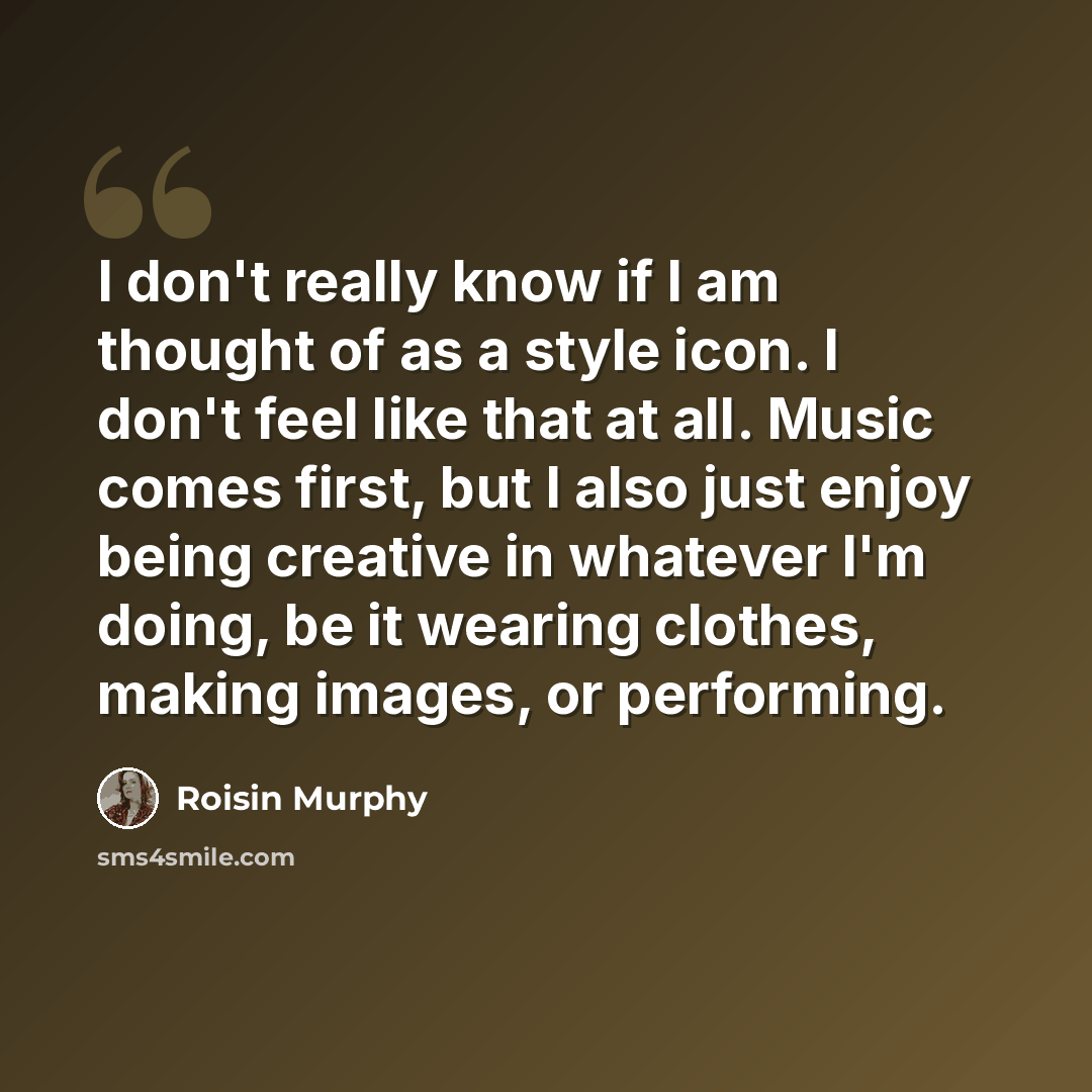 “I don't really know if I am thought of as a style icon. I don't feel like that at all. Music comes first, but I also just enjoy being creative in whatever I'm doing, be it wearing clothes, making images, or performing.” quote by Roisin Murphy