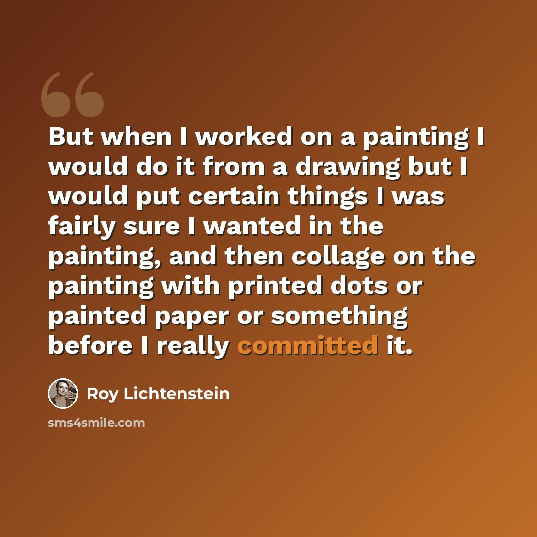 “But when I worked on a painting I would do it from a drawing but I would put certain things I was fairly sure I wanted in the painting, and then collage on the painting with printed dots or painted paper or something before I really committed it.” quote by Roy Lichtenstein