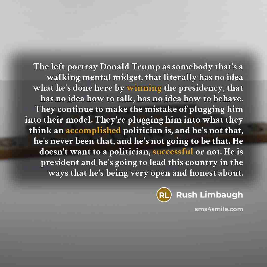 “The left portray Donald Trump as somebody that's a walking mental midget, that literally has no idea what he's done here by winning the presidency, that has no idea how to talk, has no idea how to behave. They continue to make the mistake of plugging him into their model. They're plugging him into…” quote by Rush Limbaugh
