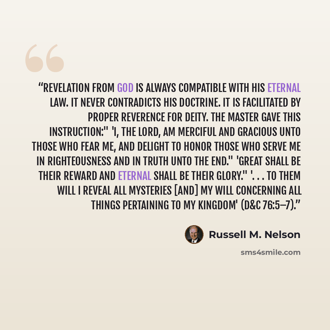 “Revelation from God is always compatible with His eternal law. It never contradicts His doctrine. It is facilitated by proper reverence for Deity. The Master gave this instruction:" 'I, the Lord, am merciful and gracious unto those who fear me, and delight to honor those who serve me in…” quote by Russell M. Nelson