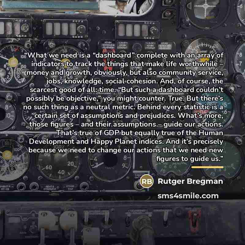 “What we need is a “dashboard” complete with an array of indicators to track the things that make life worthwhile – money and growth, obviously, but also community service, jobs, knowledge, social cohesion. And, of course, the scarcest good of all: time. “But such a dashboard couldn’t possibly be…” quote by Rutger Bregman