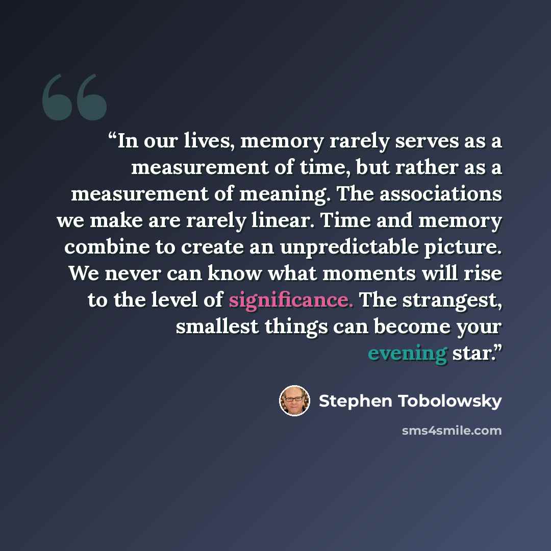 “In our lives, memory rarely serves as a measurement of time, but rather as a measurement of meaning. The associations we make are rarely linear. Time and memory combine to create an unpredictable picture. We never can know what moments will rise to the level of significance. The strangest…” quote by Stephen Tobolowsky