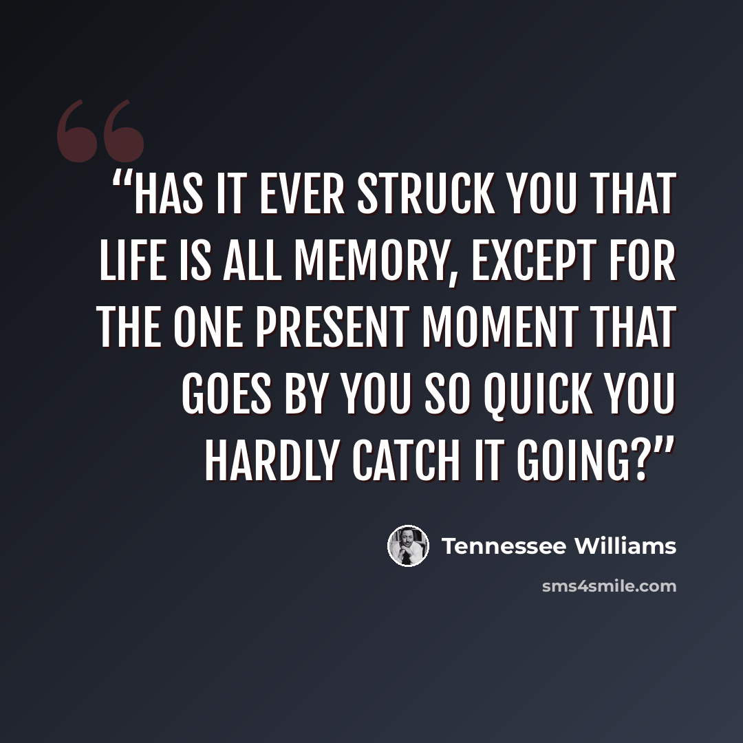 “Has it ever struck you that life is all memory, except for the one present moment that goes by you so quick you hardly catch it going?” quote by Tennessee Williams