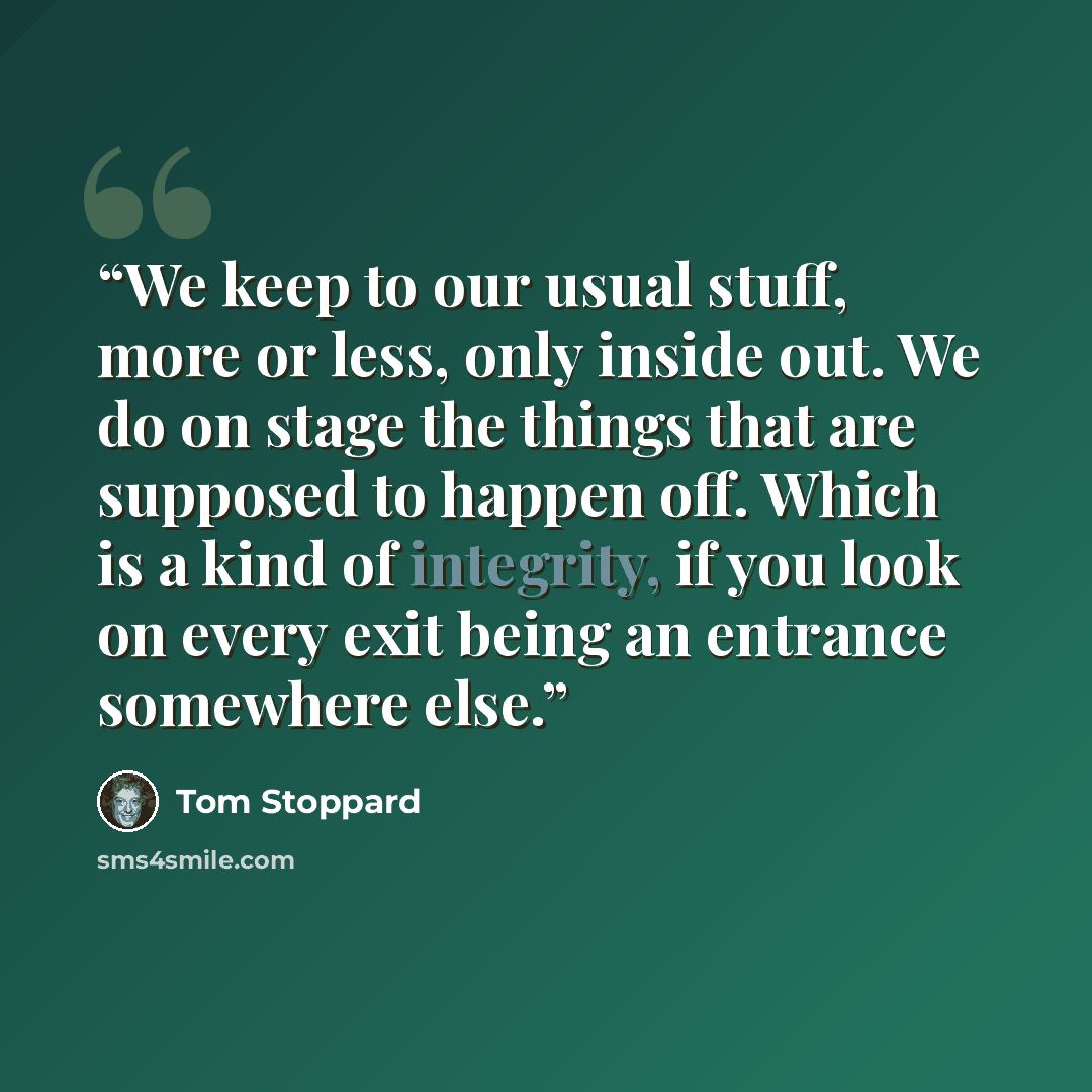“We keep to our usual stuff, more or less, only inside out. We do on stage the things that are supposed to happen off. Which is a kind of integrity, if you look on every exit being an entrance somewhere else.” quote by Tom Stoppard