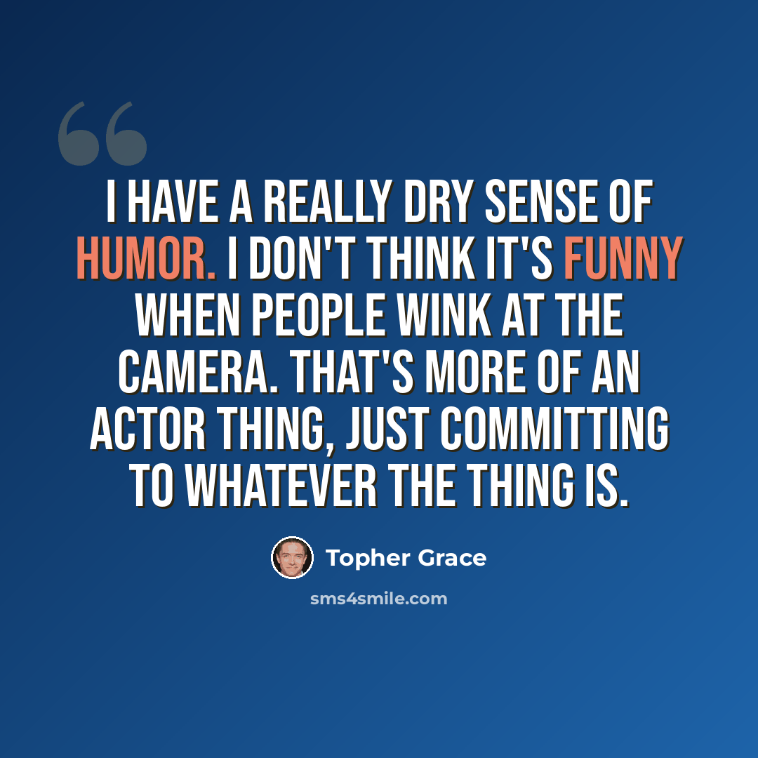 “I have a really dry sense of humor. I don't think it's funny when people wink at the camera. That's more of an actor thing, just committing to whatever the thing is.” quote by Topher Grace